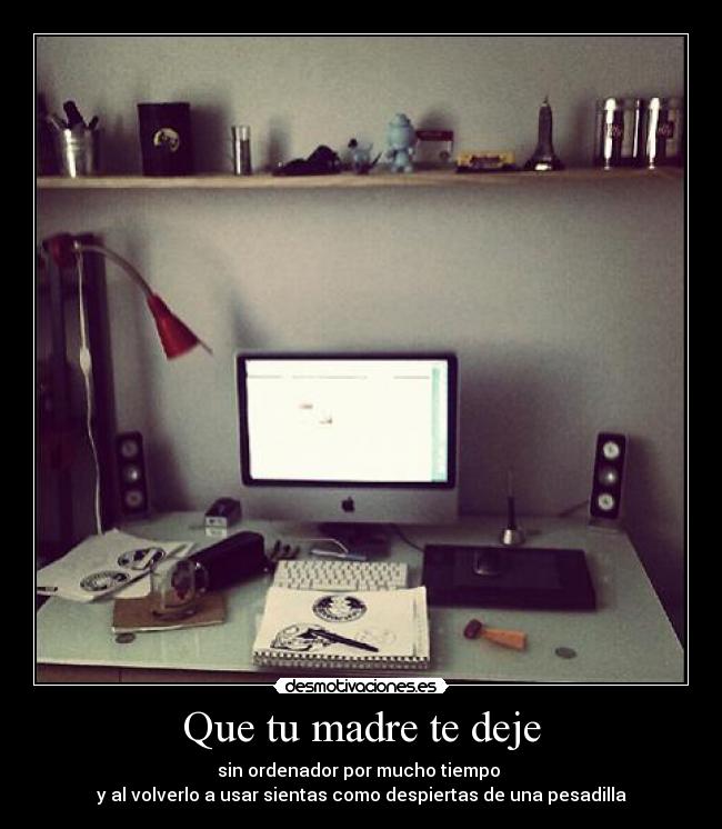 Que tu madre te deje - sin ordenador por mucho tiempo 
y al volverlo a usar sientas como despiertas de una pesadilla