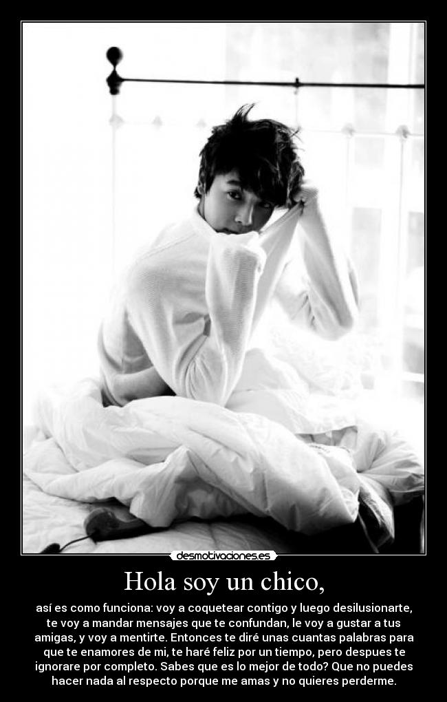 Hola soy un chico, - así es como funciona: voy a coquetear contigo y luego desilusionarte,
te voy a mandar mensajes que te confundan, le voy a gustar a tus
amigas, y voy a mentirte. Entonces te diré unas cuantas palabras para
que te enamores de mi, te haré feliz por un tiempo, pero despues te
ignorare por completo. Sabes que es lo mejor de todo? Que no puedes
hacer nada al respecto porque me amas y no quieres perderme.