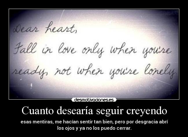 Cuanto desearía seguir creyendo - esas mentiras, me hacían sentir tan bien, pero por desgracia abrí
los ojos y ya no los puedo cerrar.
