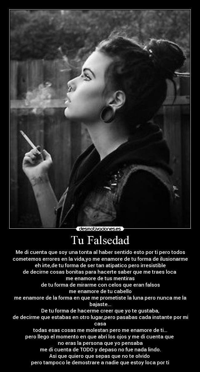Tu Falsedad - Me di cuenta que soy una tonta al haber sentido esto por ti pero todos
cometemos errores en la vida,yo me enamore de tu forma de ilusionarme
eh irte,de tu forma de ser tan atipatico pero irresistible
de decirne cosas bonitas para hacerte saber que me traes loca ♥
me enamore de tus mentiras
de tu forma de mirarme con celos que eran falsos
me enamore de tu cabello
me enamore de la forma en que me prometiste la luna pero nunca me la
bajaste...
De tu forma de hacerme creer que yo te gustaba,
de decirme que estabas en otro lugar,pero pasabas cada instante por mi
casa
todas esas cosas me molestan pero me enamore de ti...
pero llego el momento en que abri los ojos y me di cuenta que
no eras la persona que yo pensaba
me di cuenta de TODO y depaso no fue nada lindo.
Asi que quiero que sepas que no te olvido
pero tampoco le demostrare a nadie que estoy loca por ti♥
