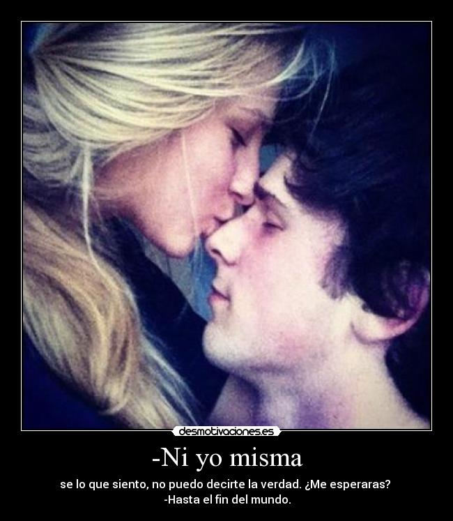 -Ni yo misma - se lo que siento, no puedo decirte la verdad. ¿Me esperaras? 
-Hasta el fin del mundo.
