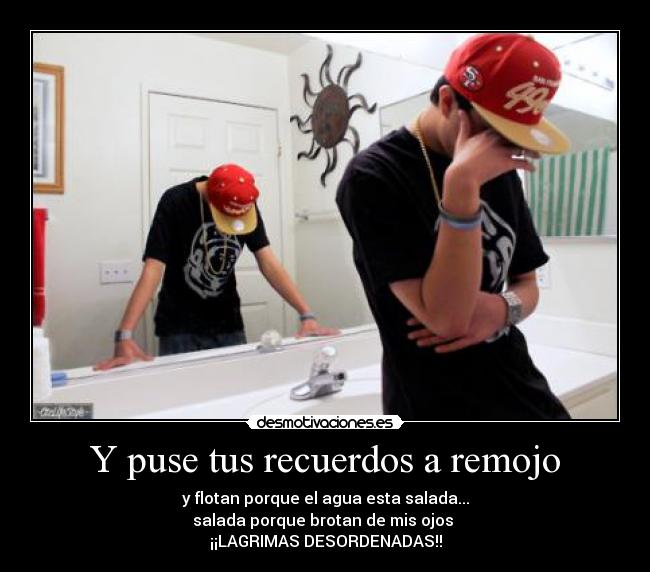Y puse tus recuerdos a remojo - y flotan porque el agua esta salada...
salada porque brotan de mis ojos
¡¡LAGRIMAS DESORDENADAS!!