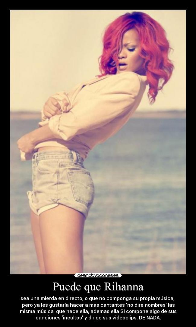 Puede que Rihanna - sea una mierda en directo, o que no componga su propia música,
pero ya les gustaría hacer a mas cantantes no dire nombres las
misma música que hace ella, ademas ella SI compone algo de sus
canciones incultos y dirige sus videoclips. DE NADA.