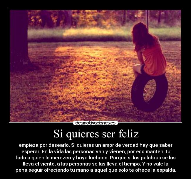 Si quieres ser feliz - empieza por desearlo. Si quieres un amor de verdad hay que saber
esperar. En la vida las personas van y vienen, por eso mantén tu
lado a quien lo merezca y haya luchado. Porque si las palabras se las
lleva el viento, a las personas se las lleva el tiempo. Y no vale la
pena seguir ofreciendo tu mano a aquel que solo te ofrece la espalda.