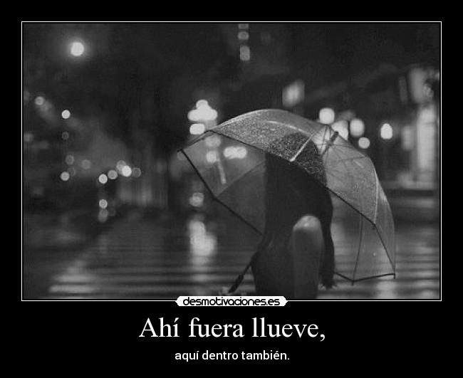 Ahí fuera llueve, - aquí dentro también.