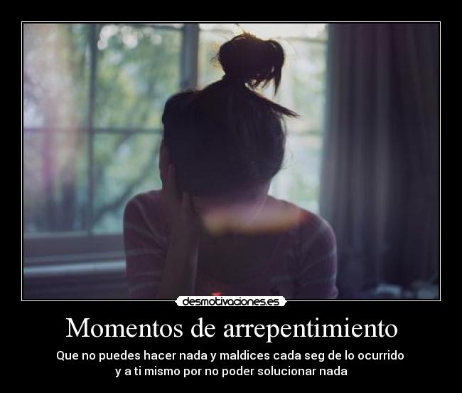 Momentos de arrepentimiento - Que no puedes hacer nada y maldices cada seg de lo ocurrido
y a ti mismo por no poder solucionar nada