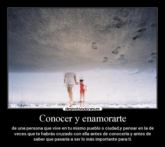 Conocer y enamorarte - de una persona que vive en tu mismo pueblo o ciudad,y pensar en la de
veces que te habrás cruzado con ella antes de conocerla y antes de
saber que pasaría a ser lo más importante para ti.