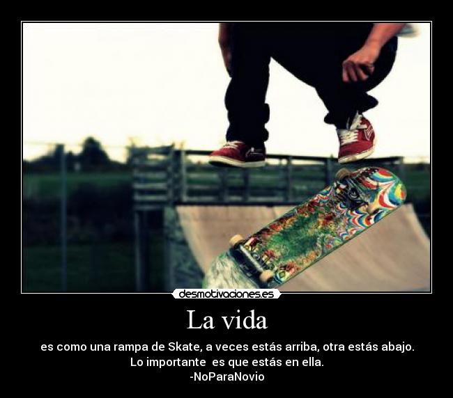 La vida - es como una rampa de Skate, a veces estás arriba, otra estás abajo.
Lo importante es que estás en ella.
-NoParaNovio
