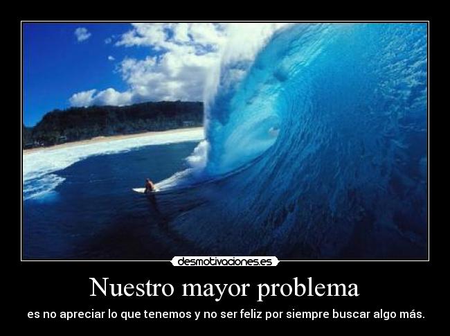 Nuestro mayor problema - es no apreciar lo que tenemos y no ser feliz por siempre buscar algo más.