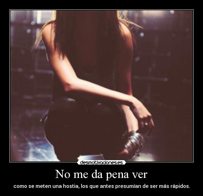 No me da pena ver - como se meten una hostia, los que antes presumían de ser más rápidos.