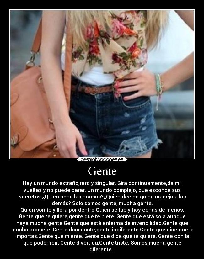 Gente - Hay un mundo extraño,raro y singular. Gira continuamente,da mil
vueltas y no puede parar. Un mundo complejo, que esconde sus
secretos.¿Quien pone las normas?¿Quien decide quien maneja a los
demás? Solo somos gente, mucha gente.
Quien sonríe y llora por dentro.Quien se fue y hoy echas de menos.
Gente que te quiere,gente que te hiere. Gente que está sola aunque
haya mucha gente.Gente que está enferma de invencilidad.Gente que
mucho promete. Gente dominante,gente indiferente.Gente que dice que le
importas.Gente que miente. Gente que dice que te quiere. Gente con la
que poder reír. Gente divertida.Gente triste. Somos mucha gente
diferente...