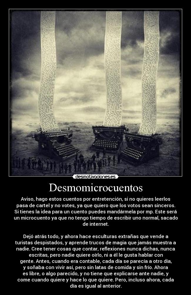 Desmomicrocuentos - Aviso, hago estos cuentos por entretención, si no quieres leerlos
pasa de cartel y no votes, ya que quiero que los votos sean sinceros.
Si tienes la idea para un cuento puedes mandármela por mp. Este será
un microcuento ya que no tengo tiempo de escribir uno normal, sacado
de internet.
Dejó atrás todo, y ahora hace esculturas extrañas que vende a
turistas despistados, y aprende trucos de magia que jamás muestra a
nadie. Cree tener cosas que contar, reflexiones nunca dichas, nunca
escritas, pero nadie quiere oírlo, ni a él le gusta hablar con
gente. Antes, cuando era contable, cada día se parecía a otro día,
y soñaba con vivir así, pero sin latas de comida y sin frío. Ahora
es libre, o algo parecido, y no tiene que explicarse ante nadie, y
come cuando quiere y hace lo que quiere. Pero, incluso ahora, cada
día es igual al anterior.