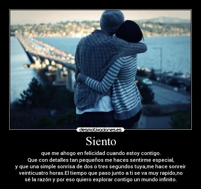 Siento - que me ahogo en felicidad cuando estoy contigo.
Que con detalles tan pequeños me haces sentirme especial,
y que una simple sonrisa de dos o tres segundos tuya,me hace sonreir
veinticuatro horas.El tiempo que paso junto a ti se va muy rapido,no
sé la razón y por eso quiero explorar contigo un mundo infinito.