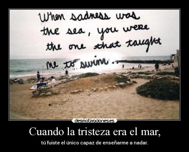 Cuando la tristeza era el mar, - tú fuiste el único capaz de enseñarme a nadar.