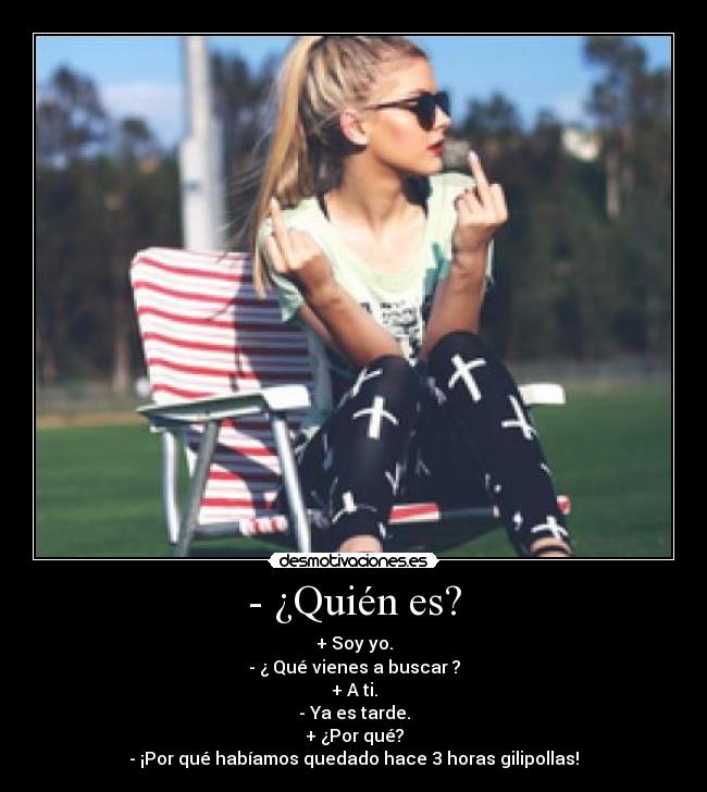 - ¿Quién es? - + Soy yo.
- ¿ Qué vienes a buscar ?
+ A ti.
- Ya es tarde.
+ ¿Por qué?
- ¡Por qué habíamos quedado hace 3 horas gilipollas!