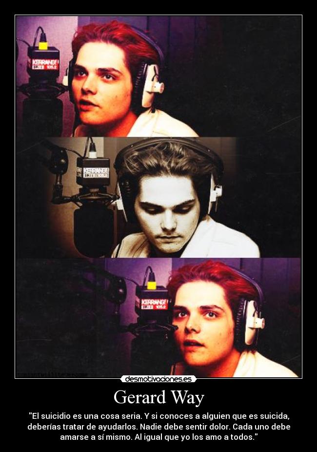 Gerard Way - El suicidio es una cosa seria. Y si conoces a alguien que es suicida,
deberías tratar de ayudarlos. Nadie debe sentir dolor. Cada uno debe
amarse a sí mismo. Al igual que yo los amo a todos.