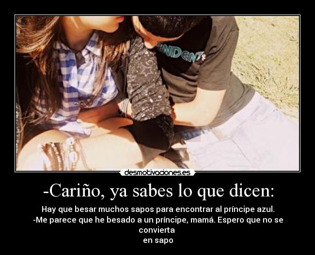 -Cariño, ya sabes lo que dicen: - Hay que besar muchos sapos para encontrar al príncipe azul.
-Me parece que he besado a un príncipe, mamá. Espero que no se convierta
en sapo