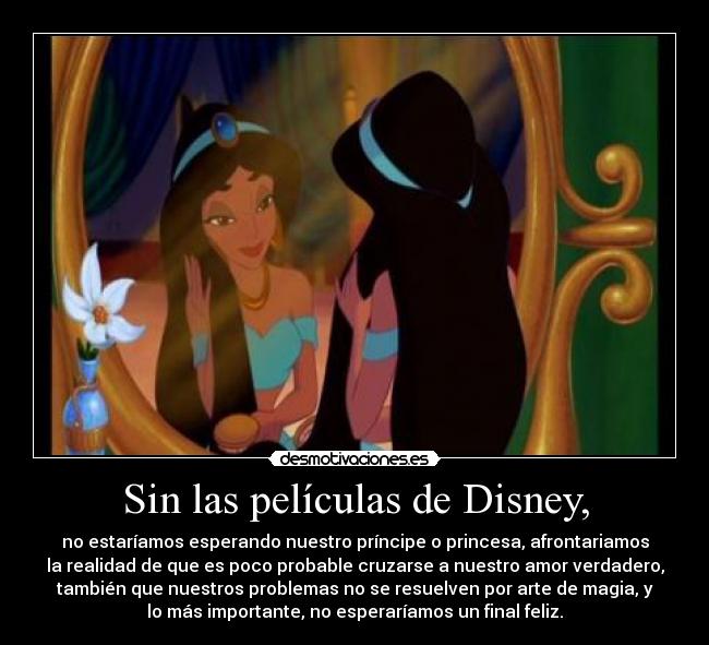 Sin las películas de Disney, - no estaríamos esperando nuestro príncipe o princesa, afrontariamos
la realidad de que es poco probable cruzarse a nuestro amor verdadero,
también que nuestros problemas no se resuelven por arte de magia, y
lo más importante, no esperaríamos un final feliz.