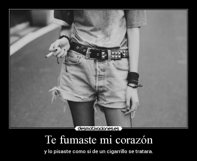 Te fumaste mi corazón - y lo pisaste como si de un cigarrillo se tratara.