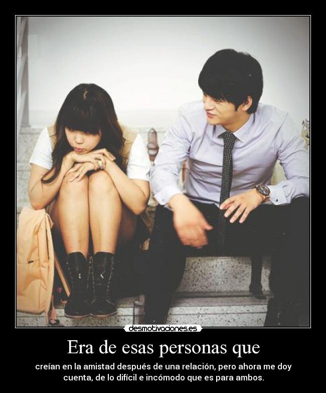 Era de esas personas que - creían en la amistad después de una relación, pero ahora me doy
cuenta, de lo difícil e incómodo que es para ambos.