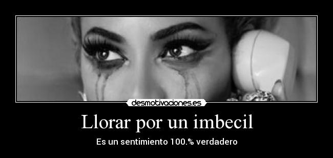 Llorar por un imbecil - Es un sentimiento 100.% verdadero