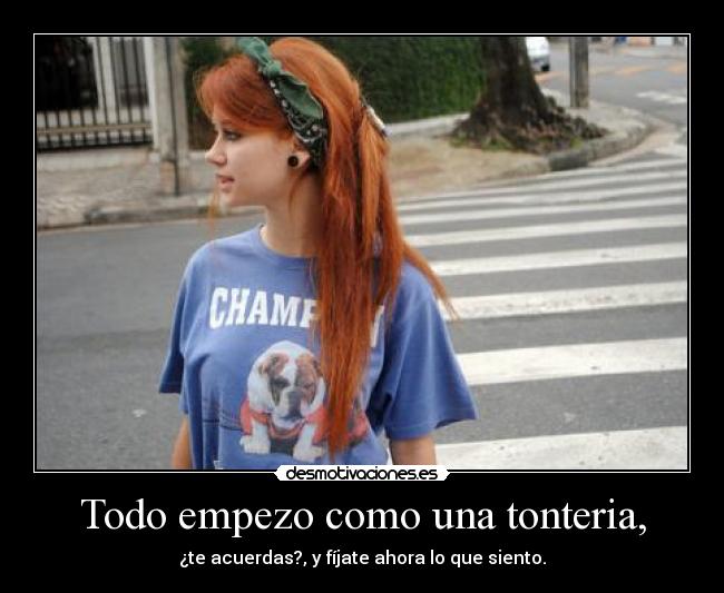 Todo empezo como una tonteria, - ¿te acuerdas?, y fíjate ahora lo que siento.