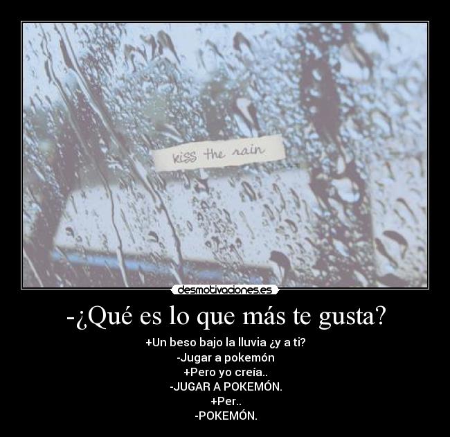 -¿Qué es lo que más te gusta? - +Un beso bajo la lluvia ¿y a ti?
-Jugar a pokemón
+Pero yo creía..
-JUGAR A POKEMÓN.
+Per..
-POKEMÓN.