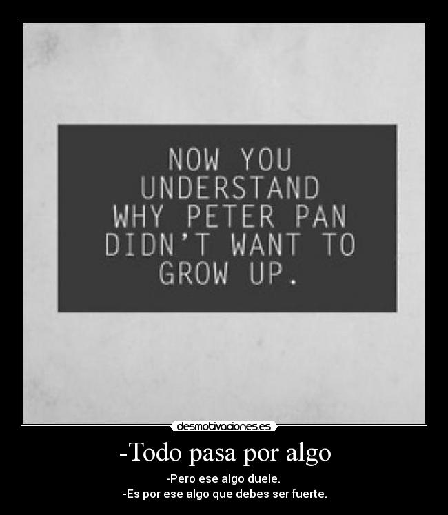 -Todo pasa por algo - -Pero ese algo duele. 
-Es por ese algo que debes ser fuerte.