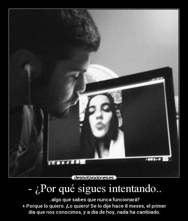 - ¿Por qué sigues intentando.. - ..algo que sabes que nunca funcionará?
+ Porque lo quiero. ¡Lo quiero! Se lo dije hace 8 meses, el primer
día que nos conocimos, y a día de hoy, nada ha cambiado.