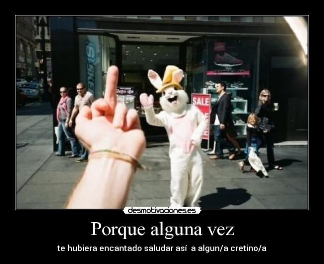 Porque alguna vez - te hubiera encantado saludar así a algun/a cretino/a