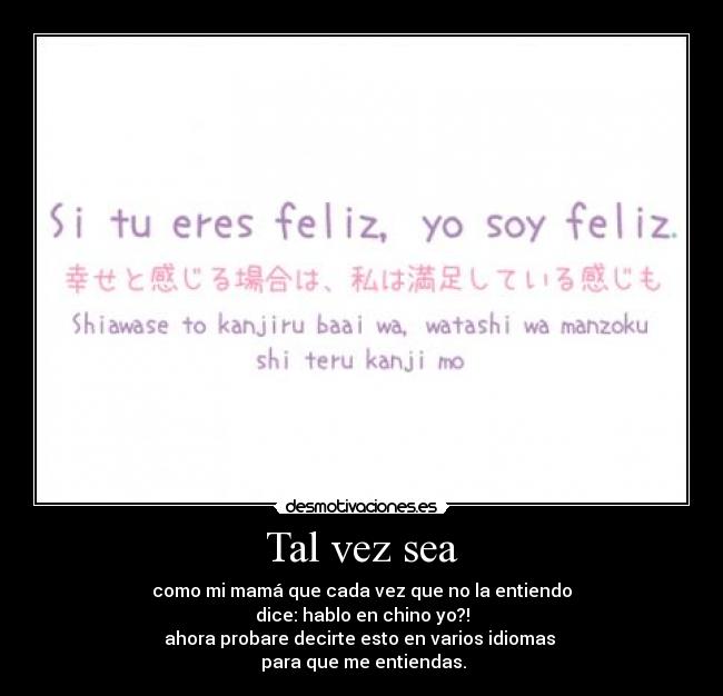 Tal vez sea - como mi mamá que cada vez que no la entiendo
dice: hablo en chino yo?!
ahora probare decirte esto en varios idiomas
para que me entiendas.