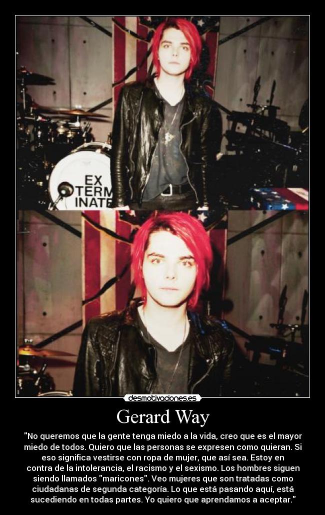 Gerard Way - No queremos que la gente tenga miedo a la vida, creo que es el mayor
miedo de todos. Quiero que las personas se expresen como quieran. Si
eso significa vestirse con ropa de mujer, que así sea. Estoy en
contra de la intolerancia, el racismo y el sexismo. Los hombres siguen
siendo llamados maricones. Veo mujeres que son tratadas como
ciudadanas de segunda categoría. Lo que está pasando aquí, está
sucediendo en todas partes. Yo quiero que aprendamos a aceptar.