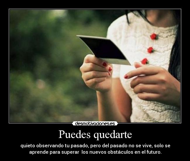 Puedes quedarte - quieto observando tu pasado, pero del pasado no se vive, solo se
aprende para superar  los nuevos obstáculos en el futuro.