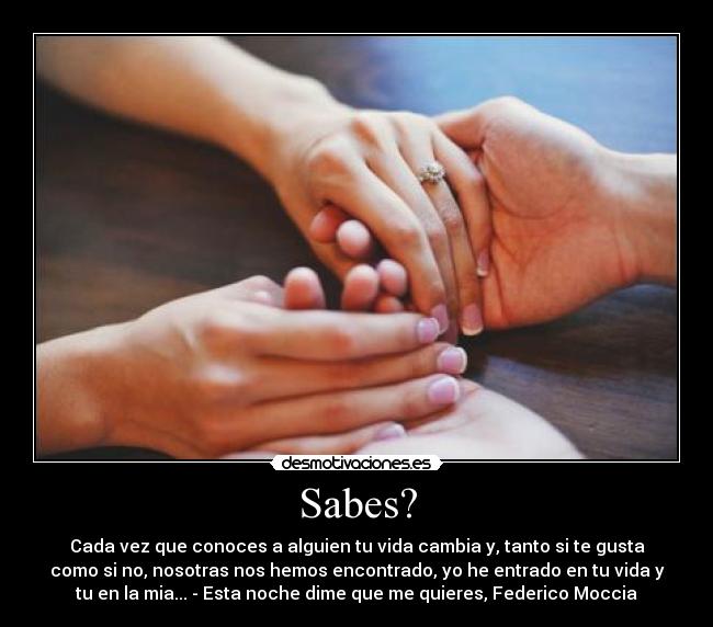 Sabes? - Cada vez que conoces a alguien tu vida cambia y, tanto si te gusta
como si no, nosotras nos hemos encontrado, yo he entrado en tu vida y
tu en la mia... - Esta noche dime que me quieres, Federico Moccia