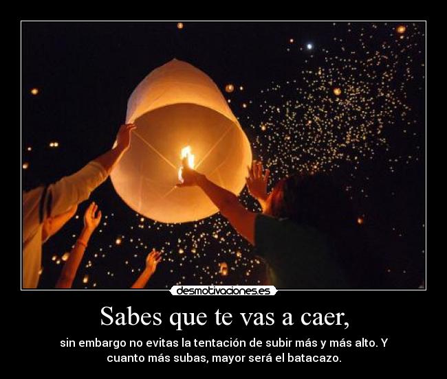Sabes que te vas a caer, - sin embargo no evitas la tentación de subir más y más alto. Y
cuanto más subas, mayor será el batacazo.