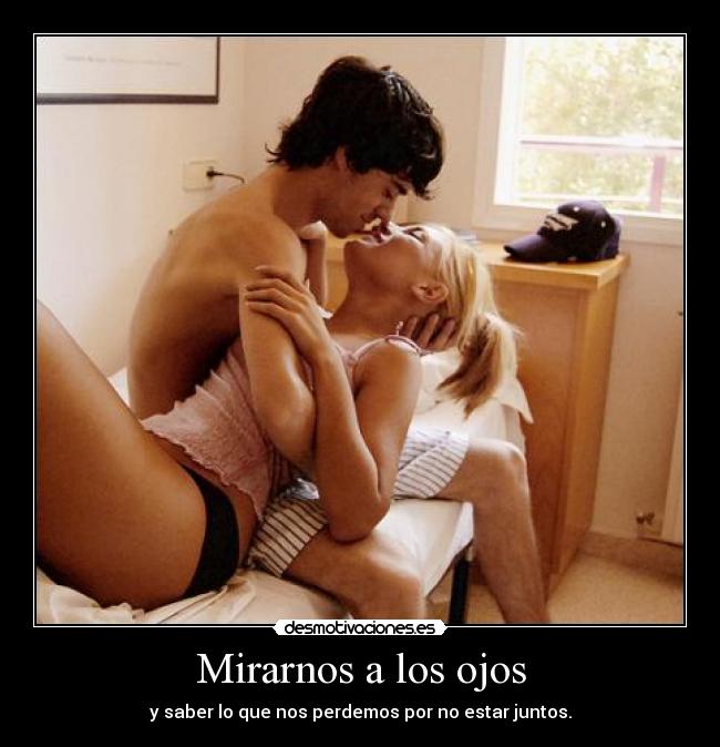 Mirarnos a los ojos - y saber lo que nos perdemos por no estar juntos.