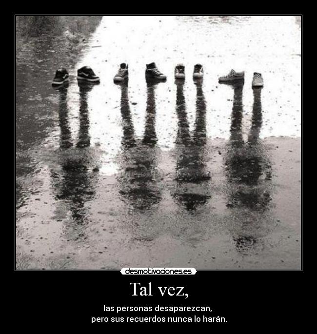 Tal vez, - las personas desaparezcan,
pero sus recuerdos nunca lo harán.