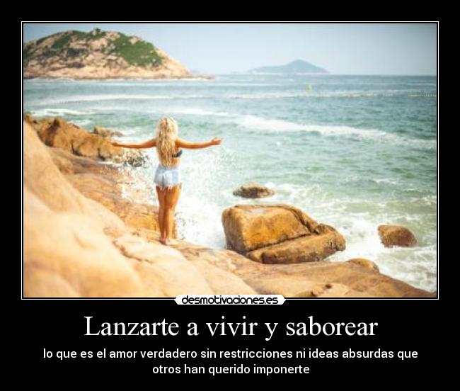 Lanzarte a vivir y saborear - lo que es el amor verdadero sin restricciones ni ideas absurdas que
otros han querido imponerte