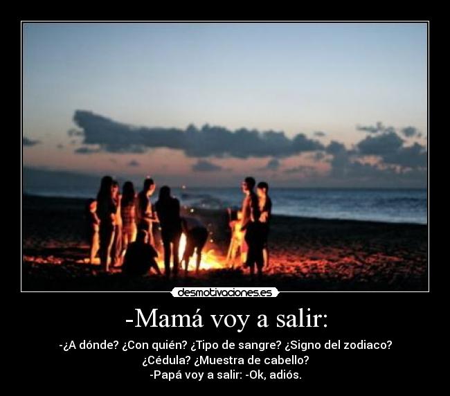 -Mamá voy a salir: - -¿A dónde? ¿Con quién? ¿Tipo de sangre? ¿Signo del zodiaco?
¿Cédula? ¿Muestra de cabello?
-Papá voy a salir: -Ok, adiós.