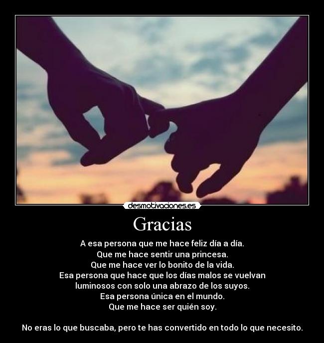 Gracias - A esa persona que me hace feliz día a día.
Que me hace sentir una princesa.
Que me hace ver lo bonito de la vida.
Esa persona que hace que los días malos se vuelvan
luminosos con solo una abrazo de los suyos.
Esa persona única en el mundo.
Que me hace ser quién soy.
No eras lo que buscaba, pero te has convertido en todo lo que necesito.