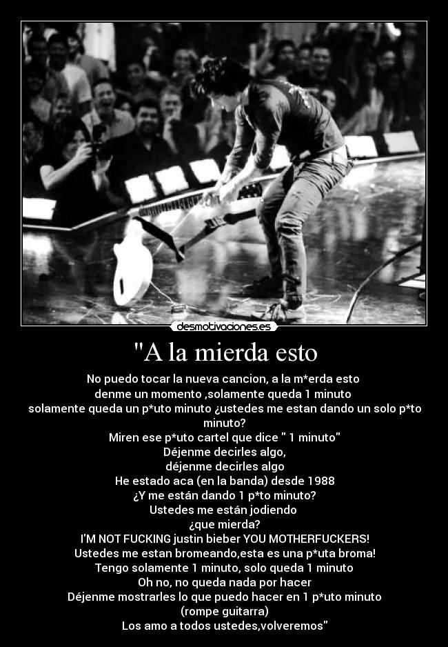 A la mierda esto - No puedo tocar la nueva cancion, a la m*erda esto
denme un momento ,solamente queda 1 minuto
solamente queda un p*uto minuto ¿ustedes me estan dando un solo p*to minuto?
Miren ese p*uto cartel que dice 1 minuto
Déjenme decirles algo,
déjenme decirles algo
He estado aca (en la banda) desde 1988
¿Y me están dando 1 p*to minuto?
Ustedes me están jodiendo
¿que mierda?
IM NOT FUCKING justin bieber YOU MOTHERFUCKERS!
Ustedes me estan bromeando,esta es una p*uta broma!
Tengo solamente 1 minuto, solo queda 1 minuto
Oh no, no queda nada por hacer
Déjenme mostrarles lo que puedo hacer en 1 p*uto minuto
(rompe guitarra)
Los amo a todos ustedes,volveremos