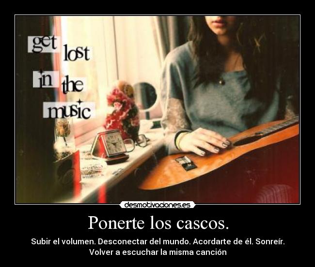 Ponerte los cascos. - Subir el volumen. Desconectar del mundo. Acordarte de él. Sonreír.
Volver a escuchar la misma canción