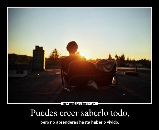 Puedes creer saberlo todo, - pero no aprenderás hasta haberlo vivido.