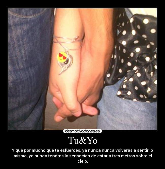 Tu&Yo - Y que por mucho que te esfuerces, ya nunca nunca volveras a sentir lo
mismo, ya nunca tendras la sensacion de estar a tres metros sobre el
cielo.