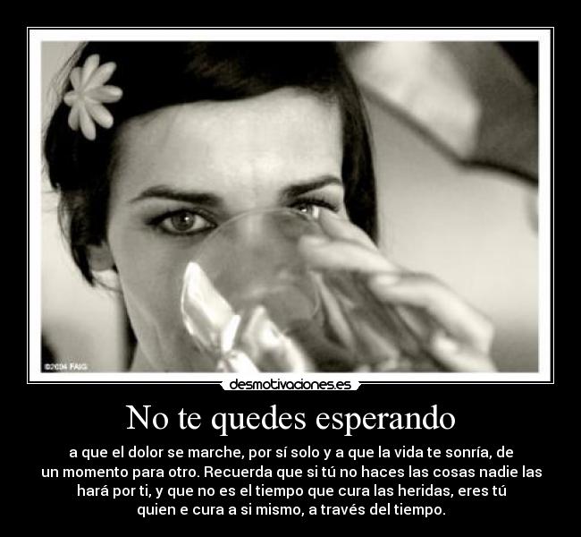 No te quedes esperando - a que el dolor se marche, por sí solo y a que la vida te sonría, de
un momento para otro. Recuerda que si tú no haces las cosas nadie las
hará por ti, y que no es el tiempo que cura las heridas, eres tú
quien e cura a si mismo, a través del tiempo.
