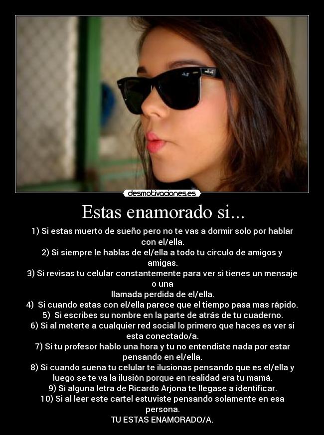 Estas enamorado si... - 1) Si estas muerto de sueño pero no te vas a dormir solo por hablar
con el/ella.
2) Si siempre le hablas de el/ella a todo tu circulo de amigos y
amigas.
3) Si revisas tu celular constantemente para ver si tienes un mensaje
o una
llamada perdida de el/ella.
4) Si cuando estas con el/ella parece que el tiempo pasa mas rápido.
5) Si escribes su nombre en la parte de atrás de tu cuaderno.
6) Si al meterte a cualquier red social lo primero que haces es ver si
esta conectado/a.
7) Si tu profesor hablo una hora y tu no entendiste nada por estar
pensando en el/ella.
8) Si cuando suena tu celular te ilusionas pensando que es el/ella y
luego se te va la ilusión porque en realidad era tu mamá.
9) Si alguna letra de Ricardo Arjona te llegase a identificar.
10) Si al leer este cartel estuviste pensando solamente en esa
persona.
TU ESTAS ENAMORADO/A.