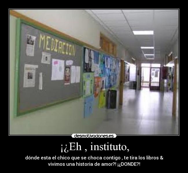 ¡¿Eh , instituto, - dónde esta el chico que se choca contigo , te tira los libros &
vivimos una historia de amor?! ¡¿DONDE?!