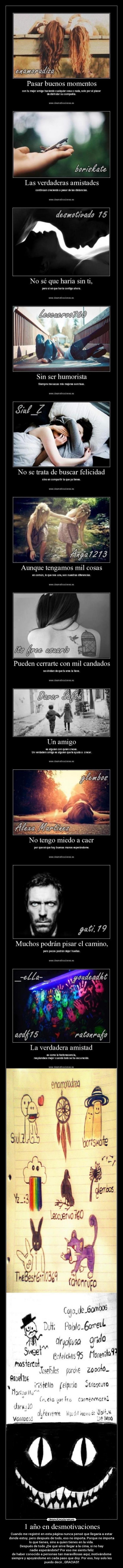 1 año en desmotivaciones - Cuando me registré en esta página nunca pensé que llegaría a estar
donde estoy, pero después de todo, eso no importa. Porque no importa
lo que tienes, sino a quien tienes en la vida. 
Después de todo ¿De qué sirve llegar a la cima, si no hay
nadie esperándote? Por eso me siento feliz
de haber conocido a personas tan maravillosas aquí, motivándome
siempre y apoyándome en cada paso que doy. Por eso, hoy solo les
puedo decir...GRACIAS!!