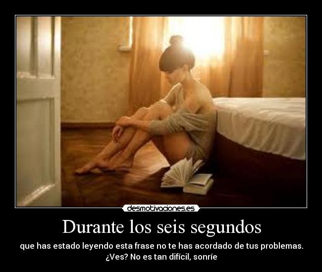 Durante los seis segundos - que has estado leyendo esta frase no te has acordado de tus problemas.
¿Ves? No es tan difícil, sonríe