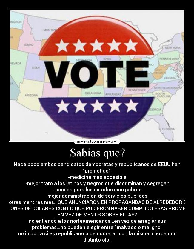 Sabias que? - Hace poco ambos candidatos democratas y republicanos de EEUU han
prometido
-medicina mas accesible
-mejor trato a los latinos y negros que discriminan y segregan
-comida para los estados mas pobres
-mejor administracion de servicios publicos
y otras mentiras mas...QUE ANUNCIARON EN PROPAGANDAS DE ALREDEDOR DE
MILLONES DE DOLARES CON LO QUE PUDIERON HABER CUMPLIDO ESAS PROMESAS
EN VEZ DE MENTIR SOBRE ELLAS?
no entiendo a los norteamericanos...en vez de arreglar sus
problemas...no pueden elegir entre malvado o maligno
no importa si es republicano o democrata...son la misma mierda con
distinto olor